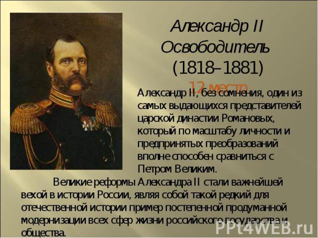 Александр II Освободитель (1818–1881)12 местоАлександр II, без сомнения, один из самых выдающихся представителей царской династии Романовых, который по масштабу личности и предпринятых преобразований вполне способен сравниться с Петром Великим. Вели…
