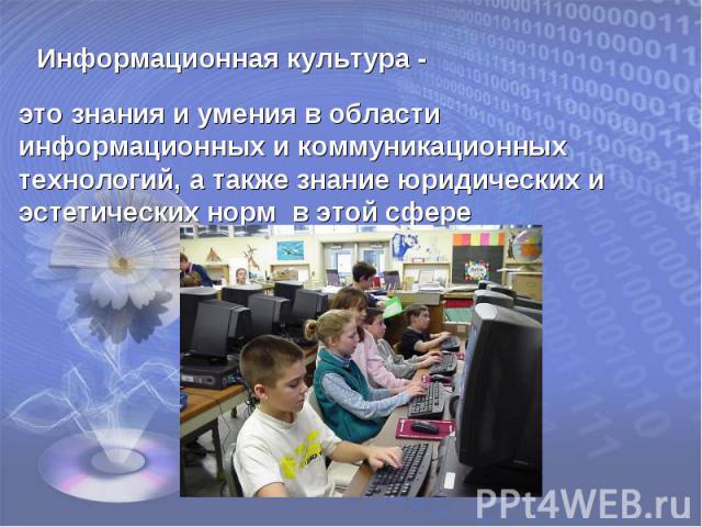 Информационная культура -это знания и умения в области информационных и коммуникационных технологий, а также знание юридических и эстетических норм в этой сфере