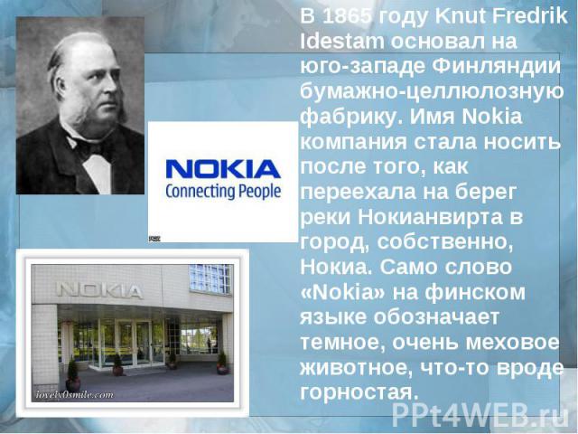 В 1865 году Knut Fredrik Idestam основал на юго-западе Финляндии бумажно-целлюлозную фабрику. Имя Nokia компания стала носить после того, как переехала на берег реки Нокианвирта в город, собственно, Нокиа. Само слово «Nokia» на финском языке обознач…