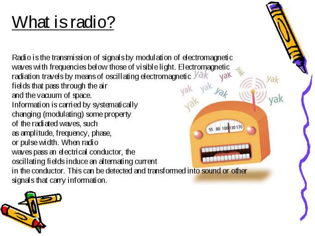 What is radio?Radio is the transmission of signals by modulation of electromagnetic waves with frequencies below those of visible light. Electromagnetic radiation travels by means of oscillating electromagnetic fields that pass through the air and t…