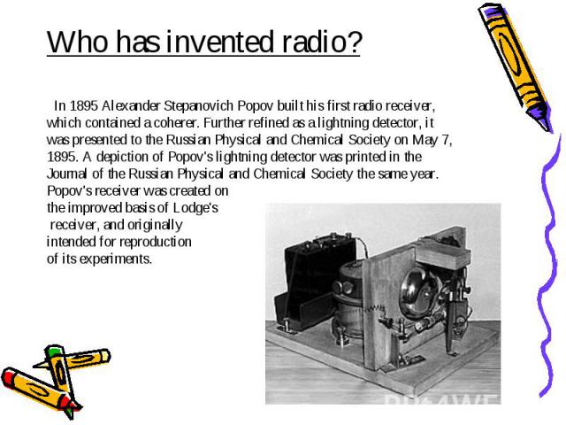 Who has invented radio? In 1895 Alexander Stepanovich Popov built his first radio receiver, which contained a coherer. Further refined as a lightning detector, it was presented to the Russian Physical and Chemical Society on May 7, 1895. A depiction…