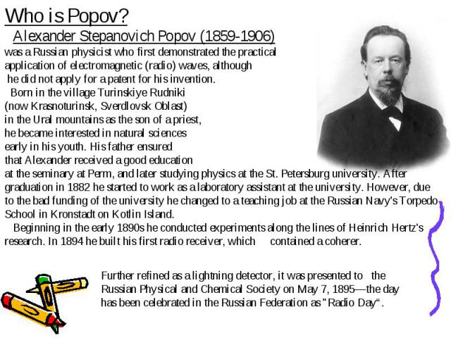 Who is Popov? Alexander Stepanovich Popov (1859-1906) was a Russian physicist who first demonstrated the practical application of electromagnetic (radio) waves, although he did not apply for a patent for his invention. Born in the village Turinskiye…