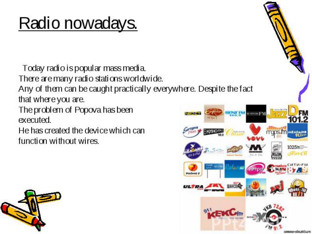 Radio nowadays. Today radio is popular mass media. There are many radio stations worldwide. Any of them can be caught practically everywhere. Despite the fact that where you are. The problem of Popova has been executed. He has created the device whi…