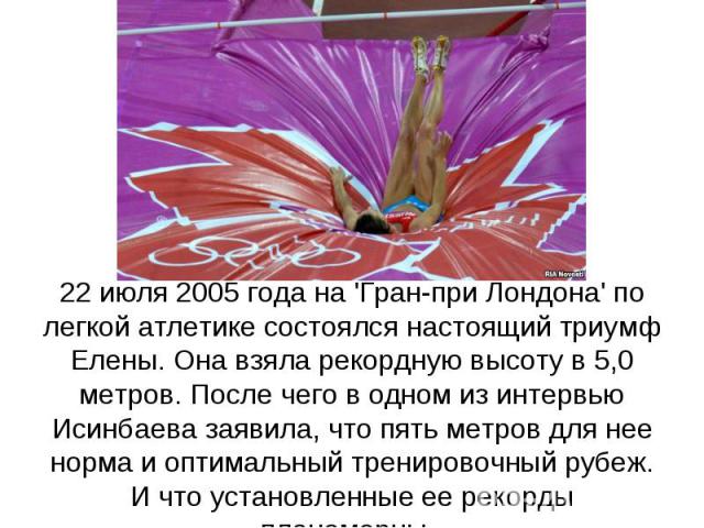 22 июля 2005 года на 'Гран-при Лондона' по легкой атлетике состоялся настоящий триумф Елены. Она взяла рекордную высоту в 5,0 метров. После чего в одном из интервью Исинбаева заявила, что пять метров для нее норма и оптимальный тренировочный рубеж. …