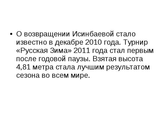 О возвращении Исинбаевой стало известно в декабре 2010 года. Турнир «Русская Зима» 2011 года стал первым после годовой паузы. Взятая высота 4,81 метра стала лучшим результатом сезона во всем мире.