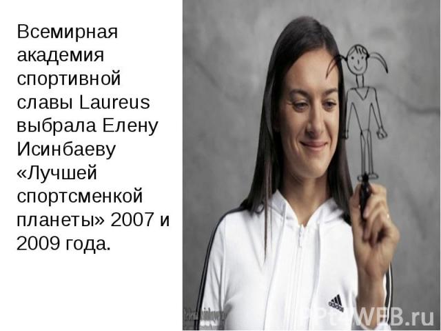 Всемирная академия спортивной славы Laureus выбрала Елену Исинбаеву «Лучшей спортсменкой планеты» 2007 и 2009 года.
