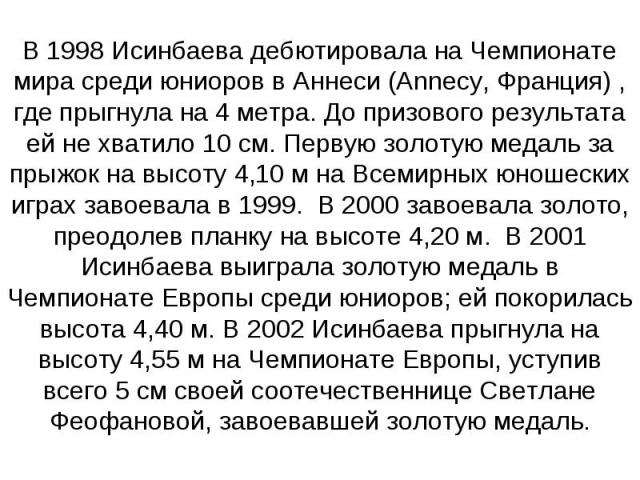 В 1998 Исинбаева дебютировала на Чемпионате мира среди юниоров в Аннеси (Annecy, Франция) , где прыгнула на 4 метра. До призового результата ей не хватило 10 см. Первую золотую медаль за прыжок на высоту 4,10 м на Всемирных юношеских играх завоевала…