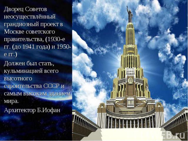 Дворец Советов неосуществлённый грандиозный проект в Москве советского правительства, (1930-е гг. (до 1941 года) и 1950-е гг.)Должен был стать, кульминацией всего высотного строительства СССР и самым высоким зданием мира.Архитектор Б.Иофан