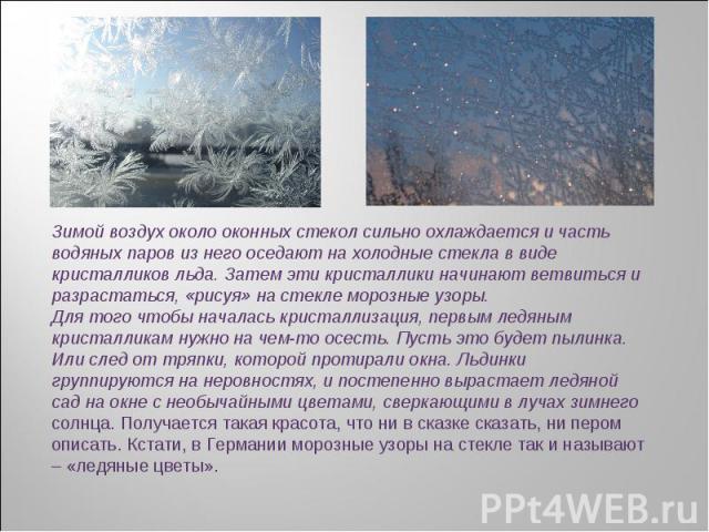 Зимой воздух около оконных стекол сильно охлаждается и часть водяных паров из него оседают на холодные стекла в виде кристалликов льда. Затем эти кристаллики начинают ветвиться и разрастаться, «рисуя» на стекле морозные узоры.Для того чтобы началась…