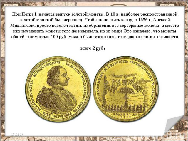 При Петре I, начался выпуск золотой монеты. В 18 в. наиболее распространенной золотой монетой был червонец. Чтобы пополнить казну, в 1656 г, Алексей Михайлович просто повелел изъять из обращения все серебряные монеты, а вместо них начеканить монеты …