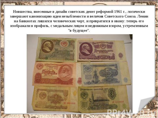Новшества, внесенные в дизайн советских денег реформой 1961 г., логически завершают канонизацию идеи незыблемости и величия Советского Союза. Ленин на банкнотах лишился человеческих черт, и превратился в икону: теперь его изображали в профиль, с мед…