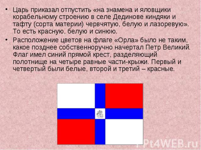 Царь приказал отпустить «на знамена и яловщики корабельному строению в селе Дединове киндяки и тафту (сорта материи) червчятую, белую и лазоревую». То есть красную, белую и синюю.  Расположение цветов на флаге «Орла» было не таким, какое позднее соб…