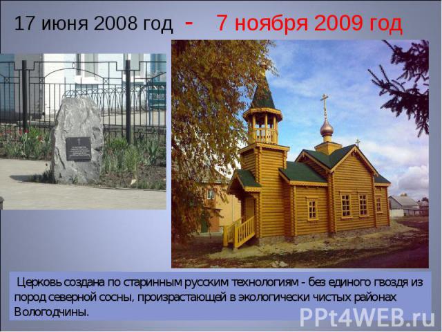 17 июня 2008 год - 7 ноября 2009 год Церковь создана по старинным русским технологиям - без единого гвоздя из пород северной сосны, произрастающей в экологически чистых районах Вологодчины.