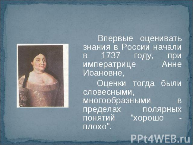 Впервые оценивать знания в России начали в 1737 году, при императрице Анне Иоановне, Оценки тогда были словесными, многообразными в пределах полярных понятий 