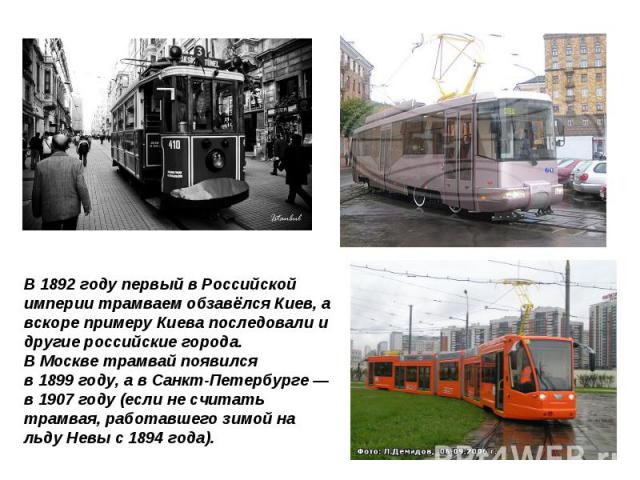 В 1892 году первый в Российской империи трамваем обзавёлся Киев, а вскоре примеру Киева последовали и другие российские города. В Москве трамвай появился в 1899 году, а в Санкт-Петербурге — в 1907 году (если не считать трамвая, работавшего зимой на …