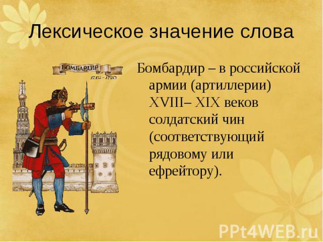 Лексическое значение словаБомбардир – в российской армии (артиллерии) XVIII– XIX веков солдатский чин (соответствующий рядовому или ефрейтору).