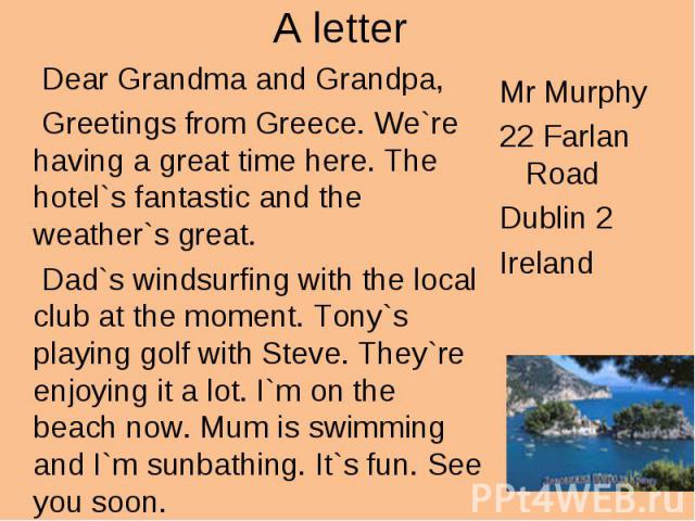 A letter Dear Grandma and Grandpa, Greetings from Greece. We`re having a great time here. The hotel`s fantastic and the weather`s great. Dad`s windsurfing with the local club at the moment. Tony`s playing golf with Steve. They`re enjoying it a lot. …