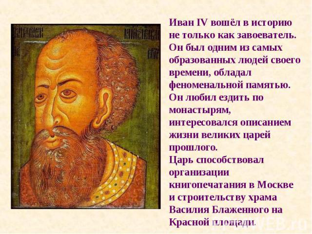 Иван IV вошёл в историю не только как завоеватель. Он был одним из самых образованных людей своего времени, обладал феноменальной памятью. Он любил ездить по монастырям, интересовался описанием жизни великих царей прошлого. Царь способствовал органи…