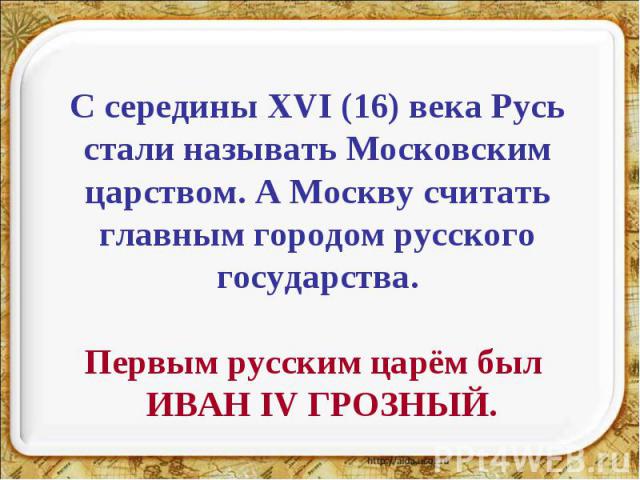 С середины XVI (16) века Русь стали называть Московским царством. А Москву считать главным городом русского государства.Первым русским царём был ИВАН IV ГРОЗНЫЙ.
