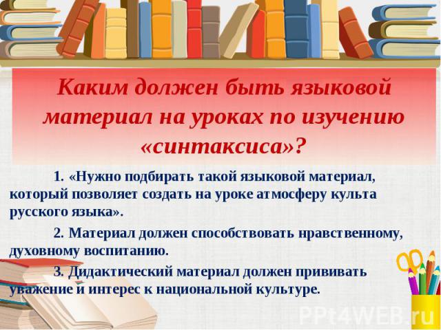 Каким должен быть языковой материал на уроках по изучению «синтаксиса»?1. «Нужно подбирать такой языковой материал, который позволяет создать на уроке атмосферу культа русского языка».2. Материал должен способствовать нравственному, духовному воспит…