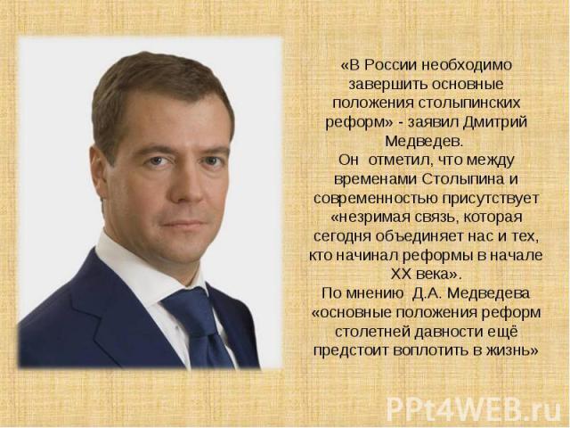 «В России необходимо завершить основные положения столыпинских реформ» - заявил Дмитрий Медведев. Он отметил, что между временами Столыпина и современностью присутствует «незримая связь, которая сегодня объединяет нас и тех, кто начинал реформы в на…