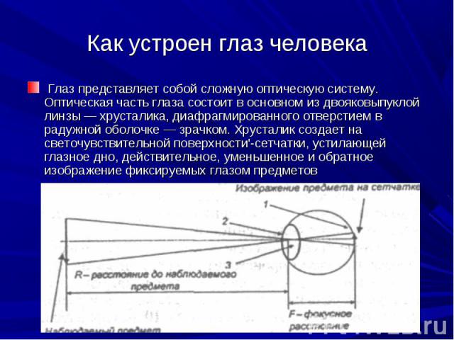 Как устроен глаз человека Глаз представляет собой сложную оптическую систему. Оптическая часть глаза состоит в основном из двояковыпуклой линзы — хрусталика, диафрагмированного отверстием в радужной оболочке — зрачком. Хрусталик создает на светочувс…