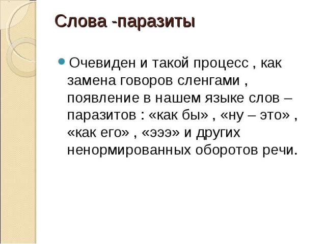 Слова -паразитыОчевиден и такой процесс , как замена говоров сленгами , появление в нашем языке слов –паразитов : «как бы» , «ну – это» , «как его» , «эээ» и других ненормированных оборотов речи.