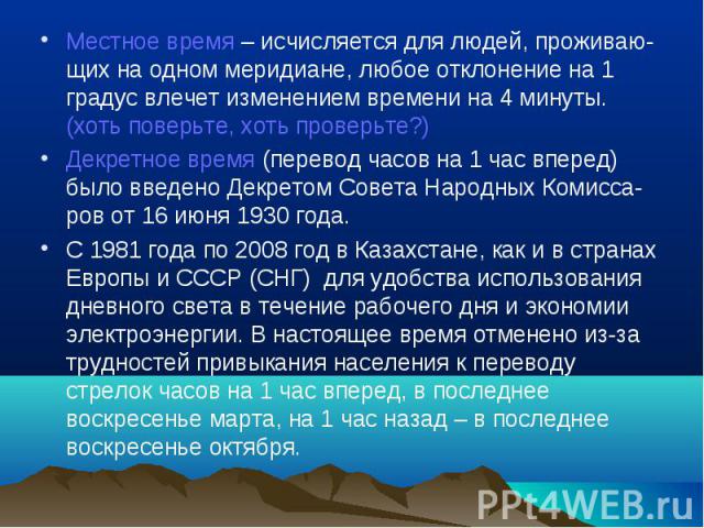 Местное время – исчисляется для людей, проживаю-щих на одном меридиане, любое отклонение на 1 градус влечет изменением времени на 4 минуты. (хоть поверьте, хоть проверьте?)Декретное время (перевод часов на 1 час вперед) было введено Декретом Совета …