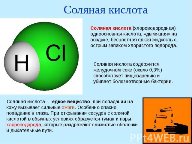 Соляная кислотаСоляная кислота (хлороводородная) одноосновная кислота, «дымящая» на воздухе, бесцветная едкая жидкость с острым запахом хлористого водорода. Соляная кислота содержится желудочном соке (около 0,3%) способствует пищеварению и убивает б…