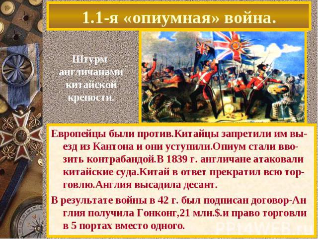 1.1-я «опиумная» война.Штурм англичанамикитайскойкрепости.Европейцы были против.Китайцы запретили им вы-езд из Кантона и они уступили.Опиум стали вво-зить контрабандой.В 1839 г. англичане атаковали китайские суда.Китай в ответ прекратил всю тор-говл…