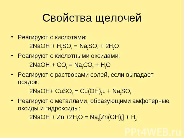 Свойства щелочейРеагируют с кислотами: 2NaOH + H2SO4 = Na2SO4 + 2H2OРеагируют с кислотными оксидами:2NaOH + CO2 = Na2CO3 + H2OРеагируют с растворами солей, если выпадает осадок:2NaOH+ CuSO4 = Cu(OH)2↓ + Na2SO4Реагируют с металлами, образующими амфот…