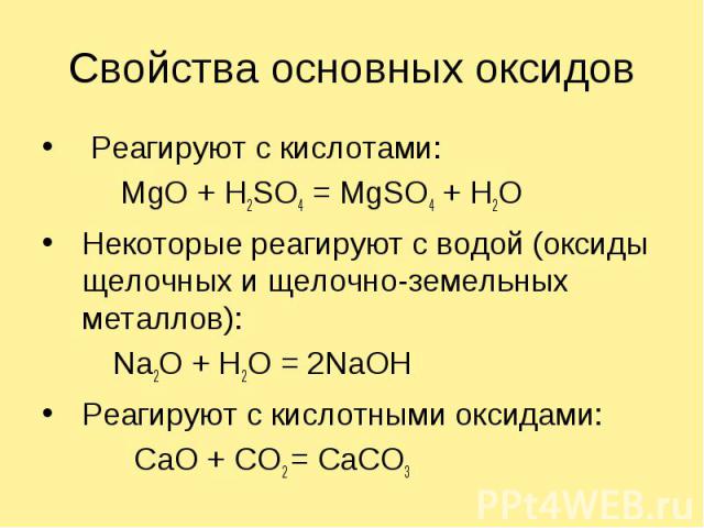 Свойства основных оксидов Реагируют с кислотами: MgO + H2SO4 = MgSO4 + H2OНекоторые реагируют с водой (оксиды щелочных и щелочно-земельных металлов):Na2O + H2O = 2NaOHРеагируют с кислотными оксидами: CaO + CO2 = CaCO3