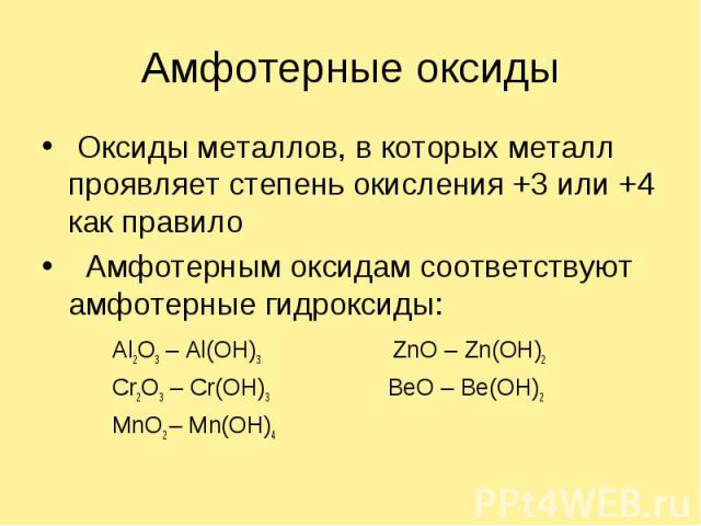 Амфотерные оксиды Оксиды металлов, в которых металл проявляет степень окисления +3 или +4 как правило Амфотерным оксидам соответствуют амфотерные гидроксиды:Al2O3 – Al(OH)3ZnO – Zn(OH)2Cr2O3 – Cr(OH)3 BeO – Be(OH)2MnO2 – Mn(OH)4