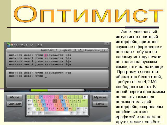 Оптимист Имеет уникальный, интуитивно-понятный интерфейс, приятное звуковое оформление и позволяет обучаться слепому методу печати не только на русском языке, но и на латинице. Программа является абсолютно бесплатной, требует всего 4,2 Мб свободного…