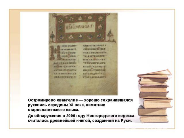 Остромирово евангелие — хорошо сохранившаяся рукопись середины XI века, памятник старославянского языка. До обнаружения в 2000 году Новгородского кодекса считалась древнейшей книгой, созданной на Руси.