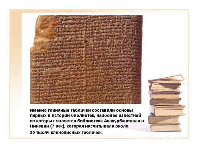 Именно глиняные таблички составили основы первых в истории библиотек, наиболее известной из которых является библиотека Ашшурбанипала в Ниневии (7 век), которая насчитывала около 30 тысяч клинописных табличек.