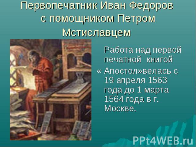 Первопечатник Иван Федоров с помощником Петром Мстиславцем Работа над первой печатной книгой « Апостол»велась с 19 апреля 1563 года до 1 марта 1564 года в г. Москве.
