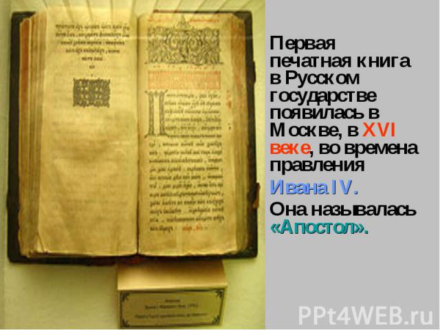Первая печатная книга в Русском государстве появилась в Москве, в XVI веке, во времена правления Ивана IV.Она называлась «Апостол».