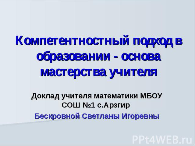 Компетентностный подход в образовании - основа мастерства учителя Доклад учителя математики МБОУ СОШ №1 с.Арзгир Бескровной Светланы Игоревны