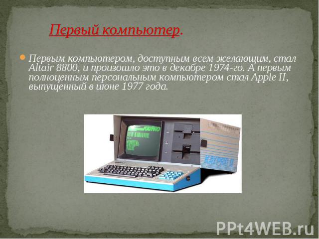 Первый компьютер.Первым компьютером, доступным всем желающим, стал Altair 8800, и произошло это в декабре 1974-го. А первым полноценным персональным компьютером стал Apple II, выпущенный в июне 1977 года.