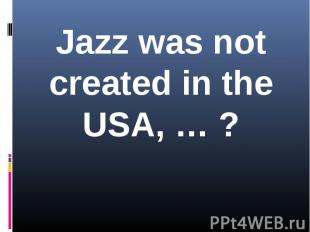 Jazz was not created in the USA, … ?