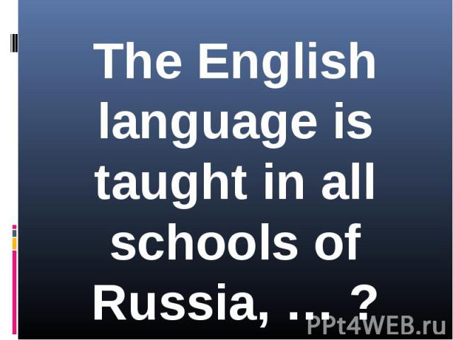 The English language is taught in all schools of Russia, … ?