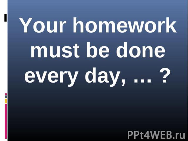 Your homework must be done every day, … ?