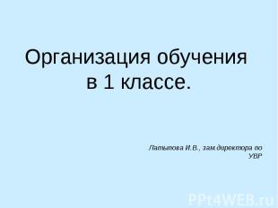 Организация обучения в 1 классе.Латыпова И.В., зам.директора по УВР