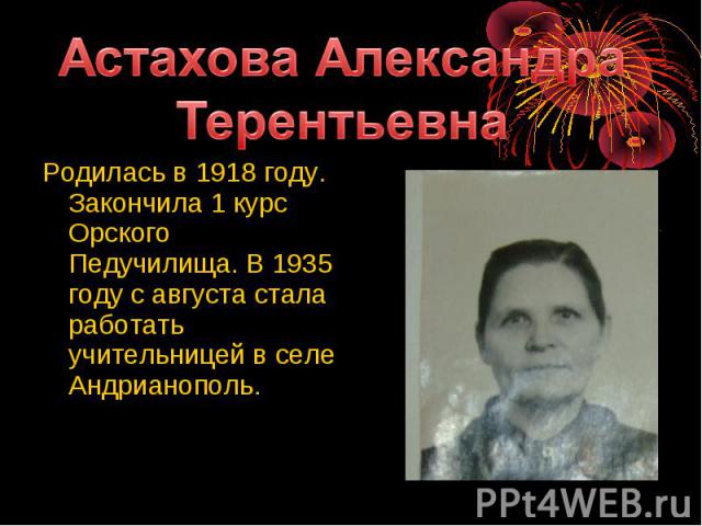 Астахова Александра ТерентьевнаРодилась в 1918 году. Закончила 1 курс Орского Педучилища. В 1935 году с августа стала работать учительницей в селе Андрианополь.