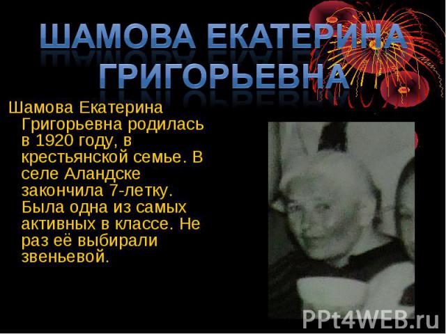 Шамова Екатерина Григорьевна Шамова Екатерина Григорьевна родилась в 1920 году, в крестьянской семье. В селе Аландске закончила 7-летку. Была одна из самых активных в классе. Не раз её выбирали звеньевой.