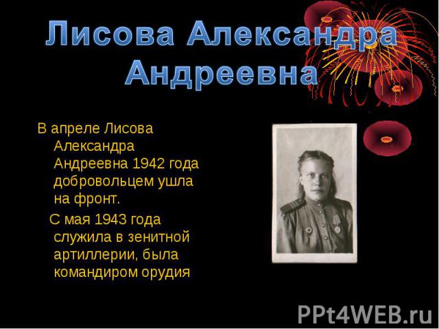 Лисова Александра АндреевнаВ апреле Лисова Александра Андреевна 1942 года добровольцем ушла на фронт. С мая 1943 года служила в зенитной артиллерии, была командиром орудия