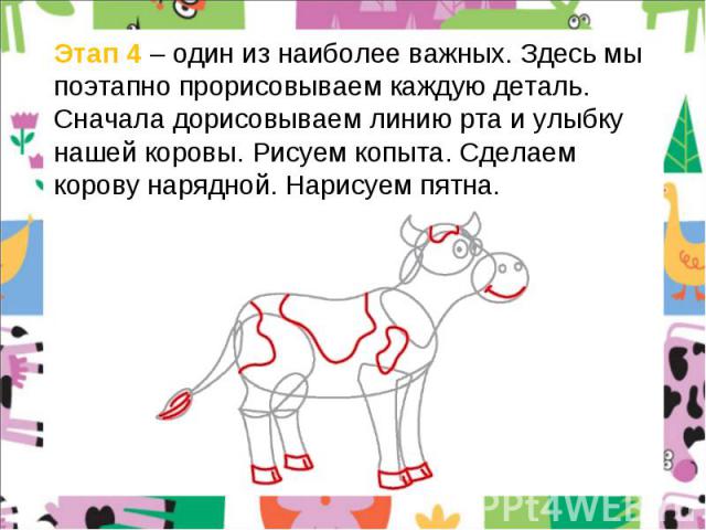 Этап 4 – один из наиболее важных. Здесь мы поэтапно прорисовываем каждую деталь. Сначала дорисовываем линию рта и улыбку нашей коровы. Рисуем копыта. Сделаем корову нарядной. Нарисуем пятна.