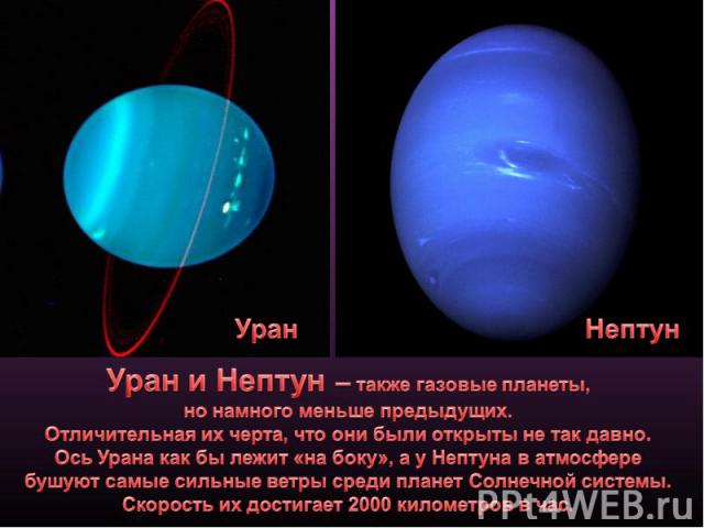 Уран и Нептун – также газовые планеты, но намного меньше предыдущих. Отличительная их черта, что они были открыты не так давно.Ось Урана как бы лежит «на боку», а у Нептуна в атмосфере бушуют самые сильные ветры среди планет Солнечной системы. Скоро…