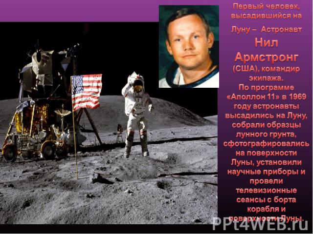 Первый человек, высадившийся на Луну – Астронавт Нил Армстронг (США), командир экипажа. По программе «Аполлон 11» в 1969 году астронавты высадились на Луну, собрали образцы лунного грунта, сфотографировались на поверхности Луны, установили научные п…